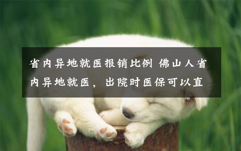 省内异地就医报销比例 佛山人省内异地就医,出院时医保可以直接结算!