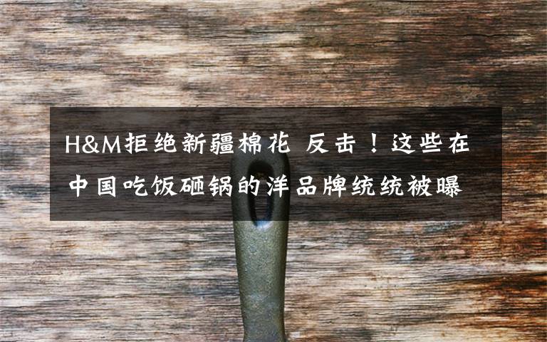 H&M拒绝新疆棉花 反击!这些在中国吃饭砸锅的洋品牌统统被曝光