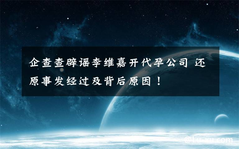 企查查辟谣李维嘉开代孕公司 还原事发经过及背后原因!