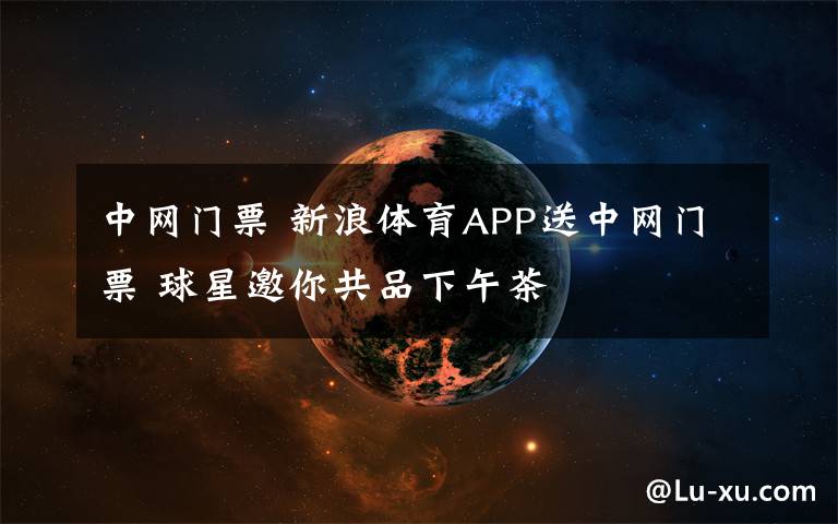 中网门票 新浪体育APP送中网门票 球星邀你共品下午茶