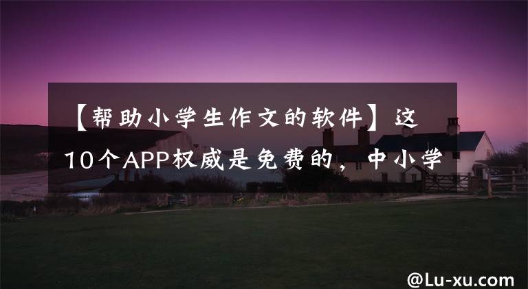 【帮助小学生作文的软件】这10个APP权威是免费的,中小学语文教师是必须的。