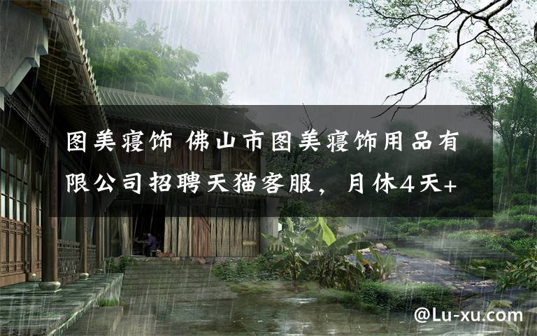 图美寝饰 佛山市图美寝饰用品有限公司招聘天猫客服,月休4天+免费旅游