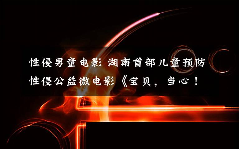 性侵男童电影 湖南首部儿童预防性侵公益微电影《宝贝,当心!》上线