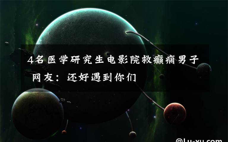 4名医学研究生电影院救癫痫男子 网友:还好遇到你们