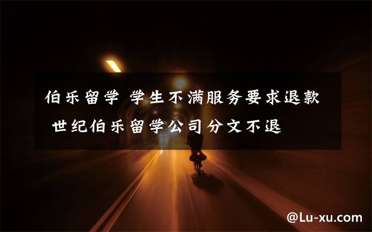 伯乐留学 学生不满服务要求退款 世纪伯乐留学公司分文不退