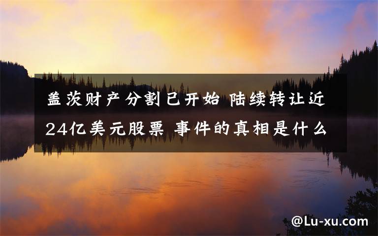 盖茨财产分割已开始 陆续转让近24亿美元股票 事件的真相是什么?