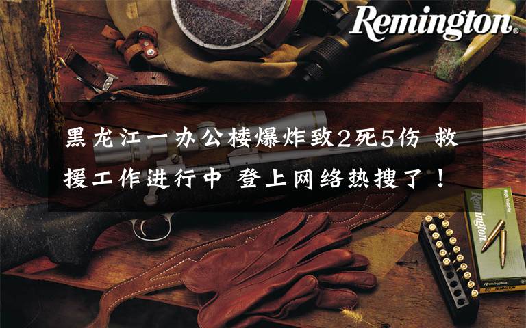 黑龙江一办公楼爆炸致2死5伤 救援工作进行中 登上网络热搜了！