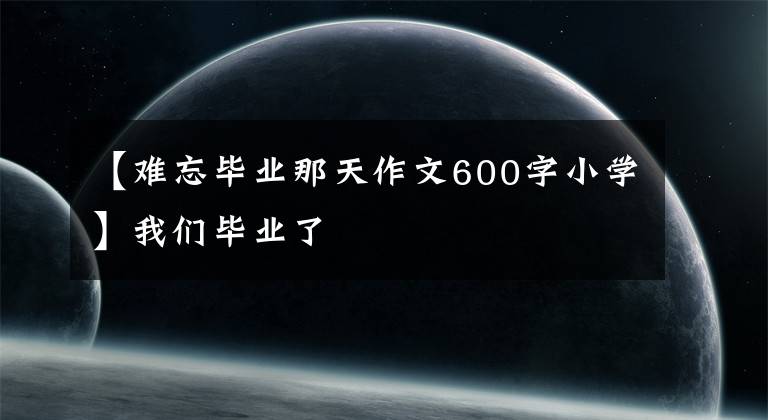 【难忘毕业那天作文600字小学】我们毕业了