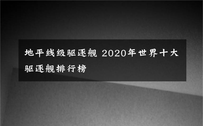 地平线级驱逐舰 2020年世界十大驱逐舰排行榜