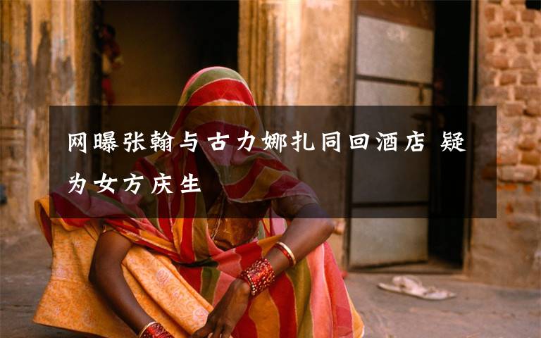 网曝张翰与古力娜扎同回酒店 疑为女方庆生