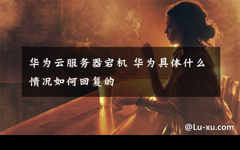华为云服务器宕机 华为具体什么情况如何回复的