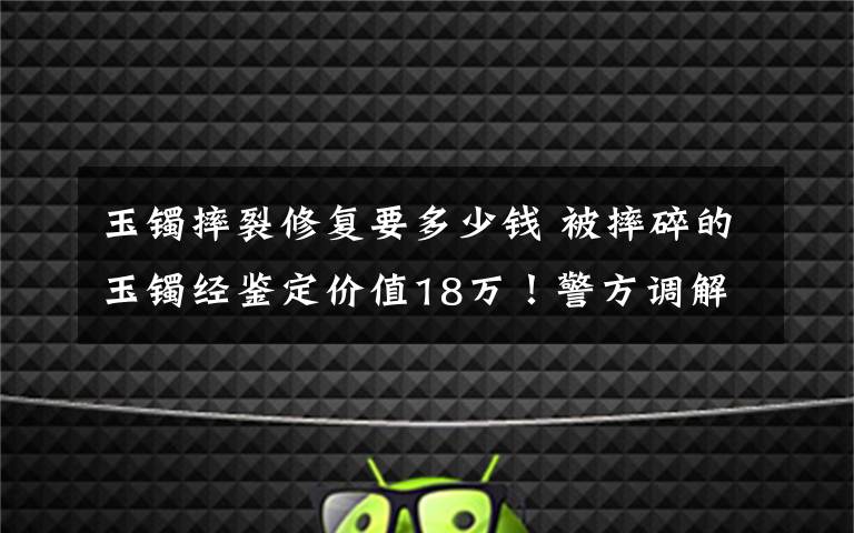 玉镯摔裂修复要多少钱 被摔碎的玉镯经鉴定价值18万！警方调解协商赔偿失败
