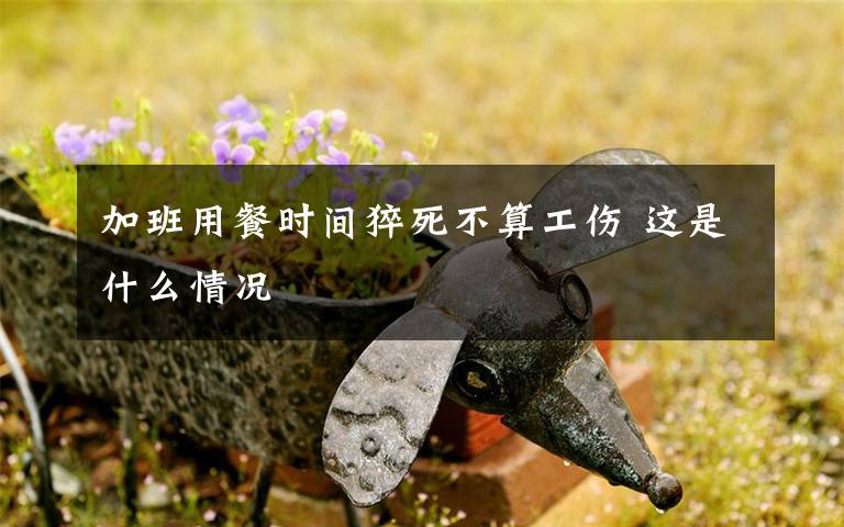 加班用餐时间猝死不算工伤 这是什么情况