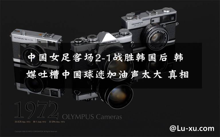 中国女足客场2-1战胜韩国后 韩媒吐槽中国球迷加油声太大 真相原来是这样!