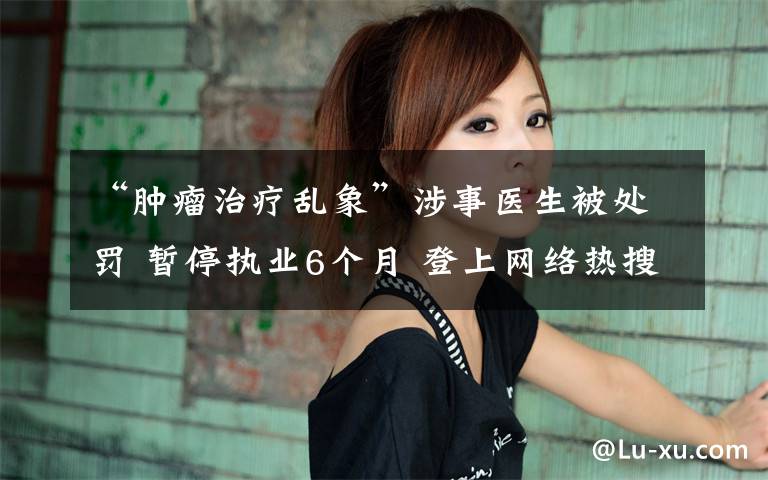 “肿瘤治疗乱象”涉事医生被处罚 暂停执业6个月 登上网络热搜了！