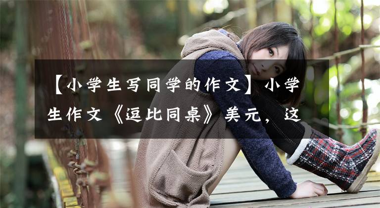 【小学生写同学的作文】小学生作文《逗比同桌》美元,这样同桌很难见面。老师:小明没有说谎。