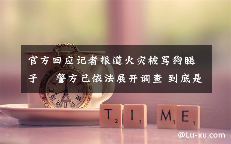 官方回应记者报道火灾被骂狗腿子  警方已依法展开调查 到底是什么状况?