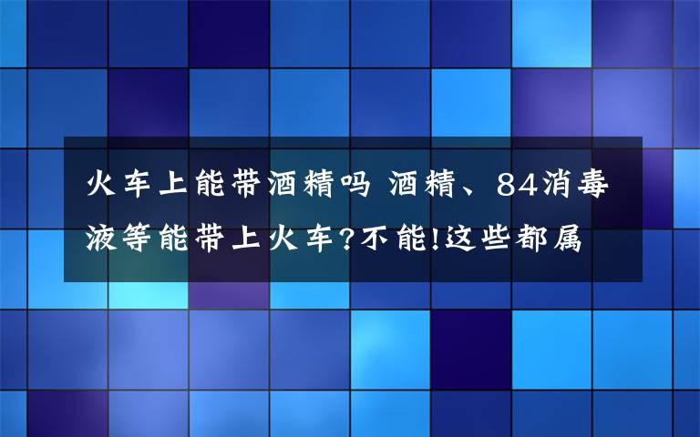 火车上能带酒精吗 酒精、84消毒液等能带上火车?不能!这些都属于违禁携带品