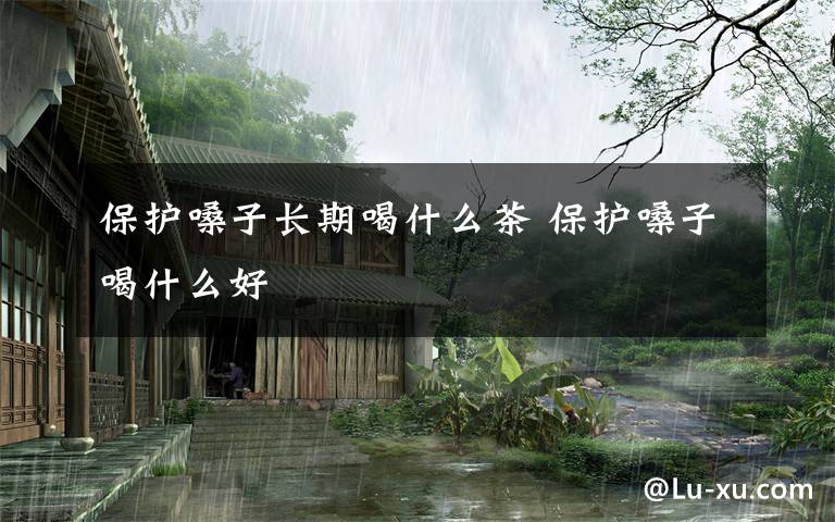 保护嗓子长期喝什么茶 保护嗓子喝什么好