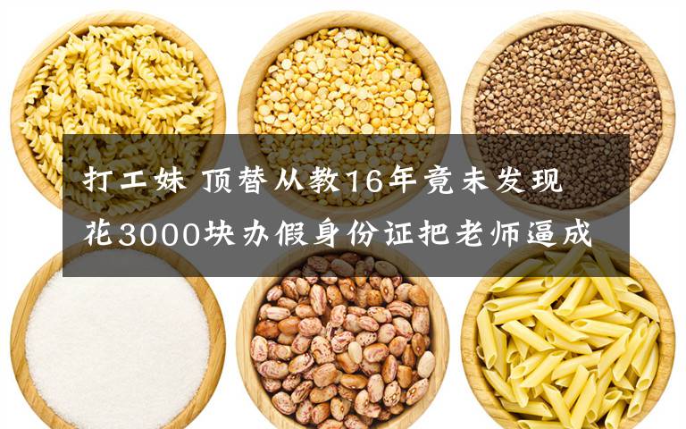 打工妹 顶替从教16年竟未发现 花3000块办假身份证把老师逼成打工妹