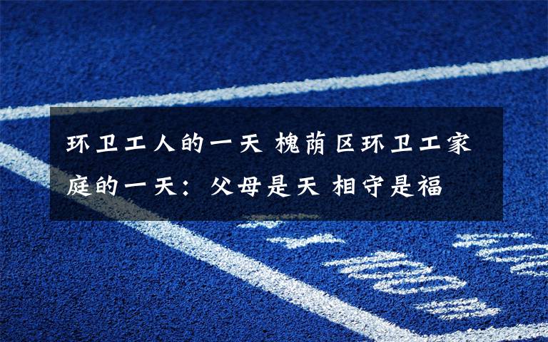 环卫工人的一天 槐荫区环卫工家庭的一天:父母是天 相守是福