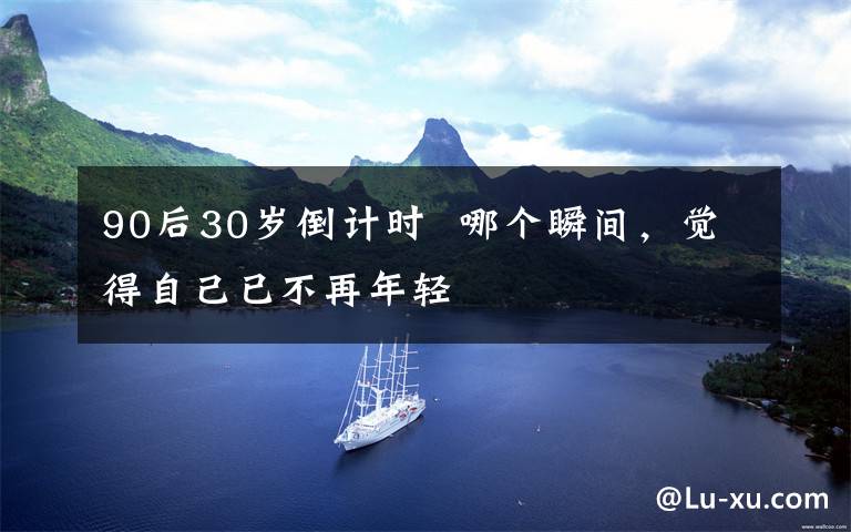 90后30岁倒计时  哪个瞬间,觉得自己已不再年轻