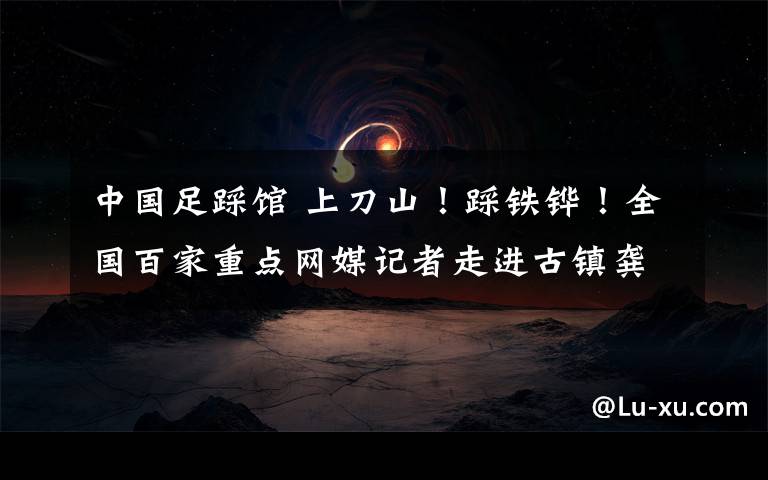 中国足踩馆 上刀山!踩铁铧!全国百家重点网媒记者走进古镇龚滩 体验酉阳千年风情