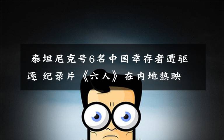 泰坦尼克号6名中国幸存者遭驱逐 纪录片《六人》在内地热映