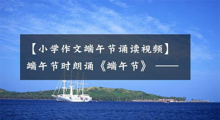 【小学作文端午节诵读视频】端午节时朗诵《端午节》 ——原声音频、视频和原文朗诵