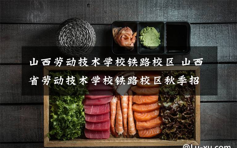 山西劳动技术学校铁路校区 山西省劳动技术学校铁路校区秋季招生火热进行中