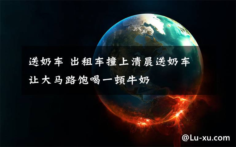 送奶车 出租车撞上清晨送奶车 让大马路饱喝一顿牛奶