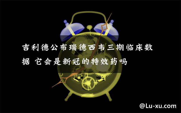吉利德公布瑞德西韦三期临床数据 它会是新冠的特效药吗