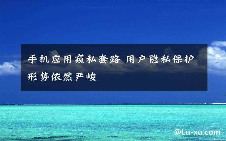 手机应用窥私套路 用户隐私保护形势依然严峻