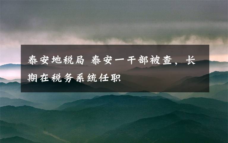 泰安地税局 泰安一干部被查,长期在税务系统任职