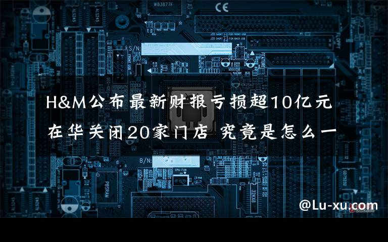 H&M公布最新财报亏损超10亿元 在华关闭20家门店 究竟是怎么一回事?