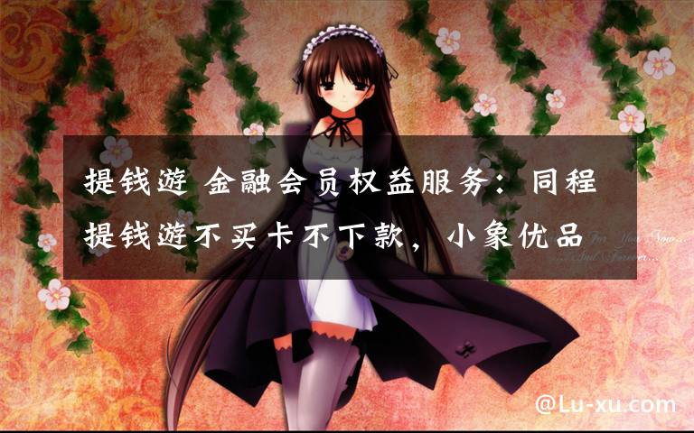 提钱游 金融会员权益服务:同程提钱游不买卡不下款,小象优品VIP不要钱