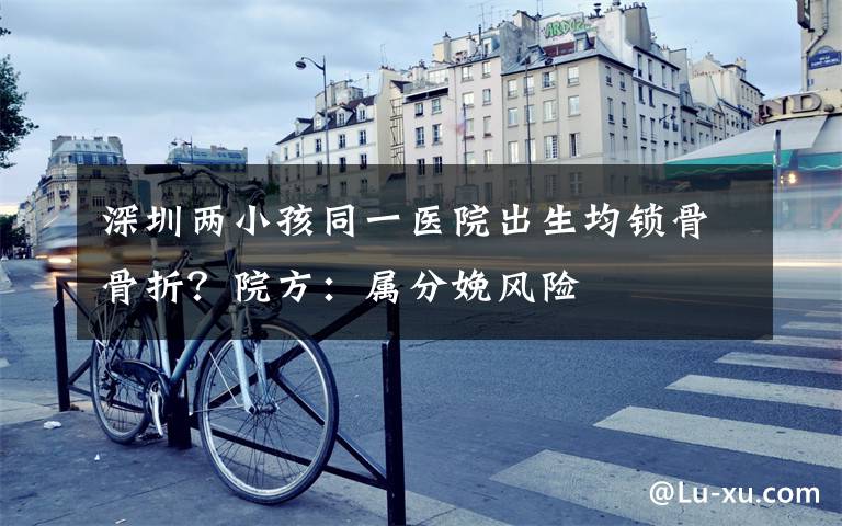 深圳两小孩同一医院出生均锁骨骨折?院方:属分娩风险