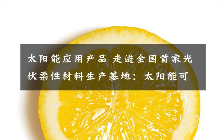 太阳能应用产品 走进全国首家光伏柔性材料生产基地:太阳能可应用到这些地方
