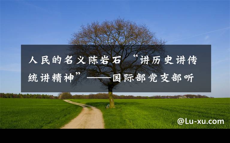人民的名义陈岩石 “讲历史讲传统讲精神”——国际部党支部听《人民的名义》陈岩石上党课