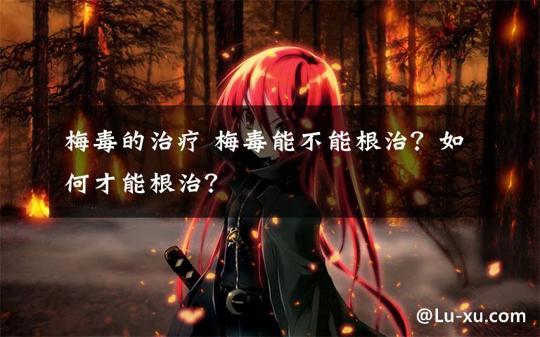 梅毒的治疗 梅毒能不能根治？如何才能根治？