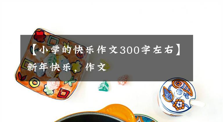 【小学的快乐作文300字左右】新年快乐，作文