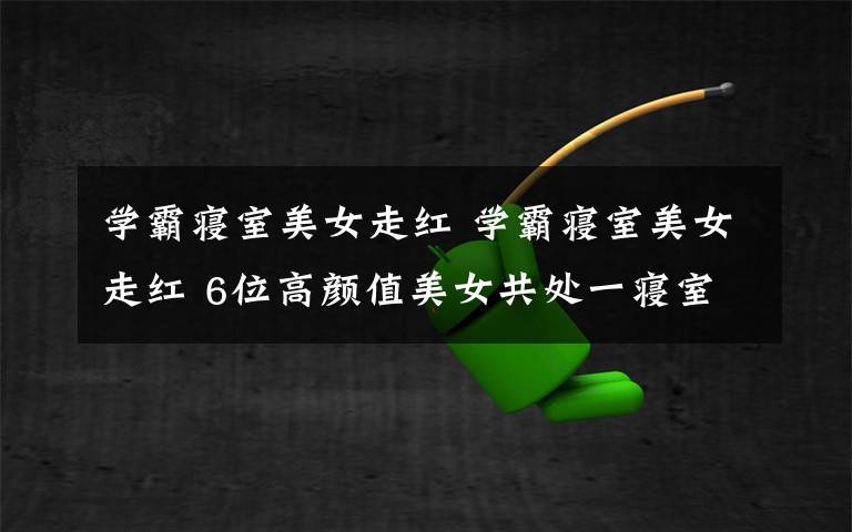 学霸寝室美女走红 学霸寝室美女走红 6位高颜值美女共处一寝室获奖无数