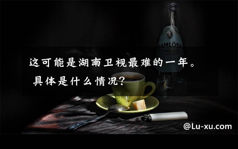 这可能是湖南卫视最难的一年。 具体是什么情况?