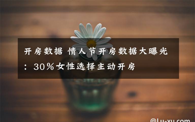 开房数据 情人节开房数据大曝光:30%女性选择主动开房
