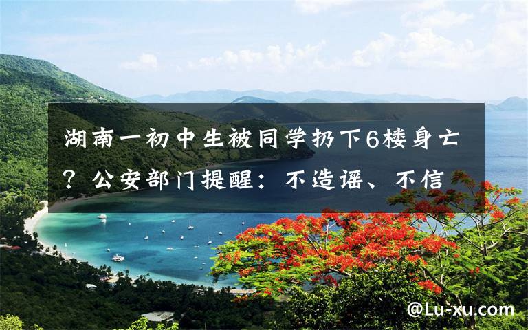 湖南一初中生被同学扔下6楼身亡?公安部门提醒:不造谣、不信谣、不传谣 事件的真相是什么?