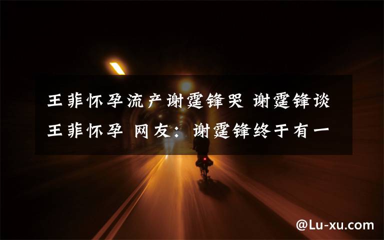 王菲怀孕流产谢霆锋哭 谢霆锋谈王菲怀孕 网友:谢霆锋终于有一个亲生孩子了