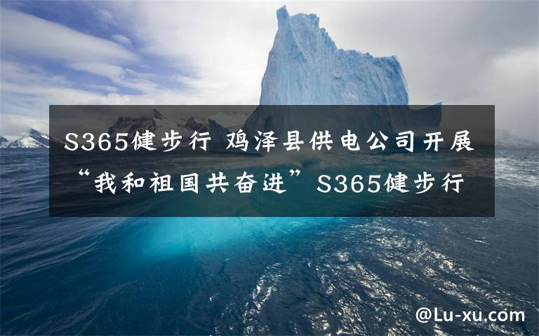 S365健步行 鸡泽县供电公司开展“我和祖国共奋进”S365健步行活动