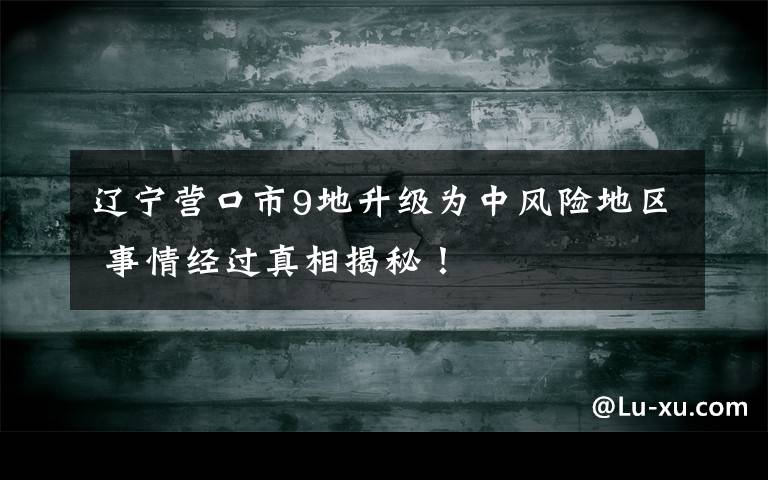 辽宁营口市9地升级为中风险地区 事情经过真相揭秘!