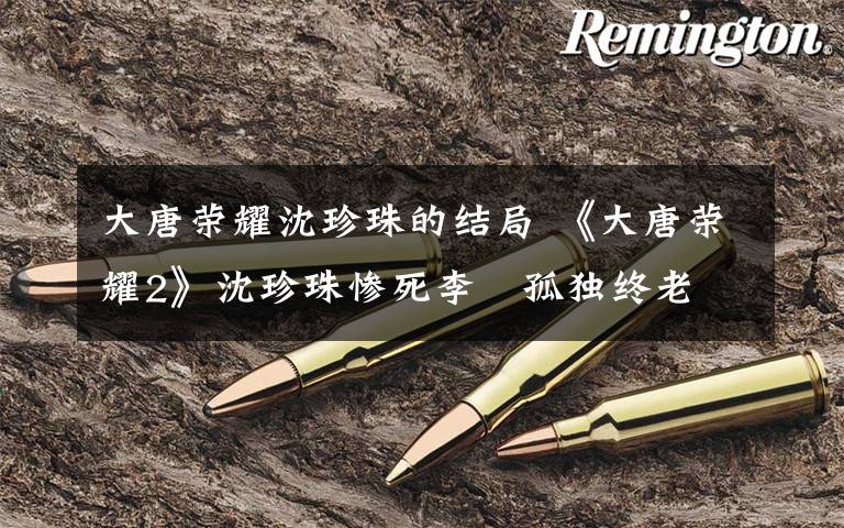 大唐荣耀沈珍珠的结局 《大唐荣耀2》沈珍珠惨死李俶孤独终老 大结局剧透及剧情介绍