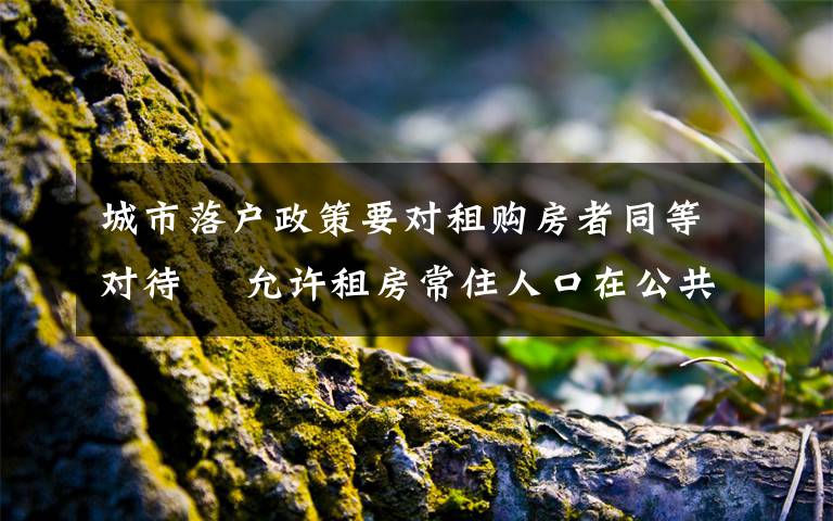城市落户政策要对租购房者同等对待  允许租房常住人口在公共户口落户 过程真相详细揭秘!